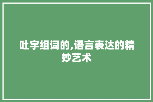 吐字组词的,语言表达的精妙艺术