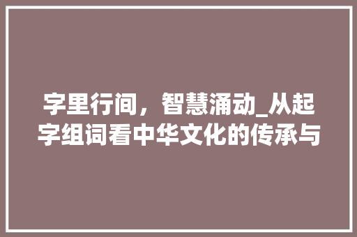 字里行间，智慧涌动_从起字组词看中华文化的传承与创新