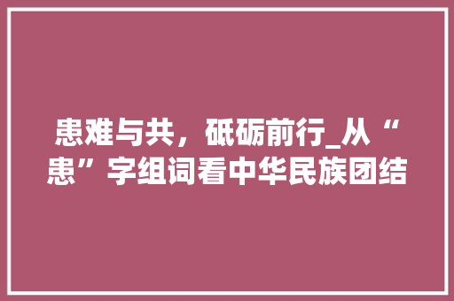 患难与共，砥砺前行_从“患”字组词看中华民族团结互助精神