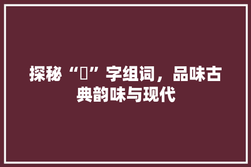 探秘“堃”字组词，品味古典韵味与现代