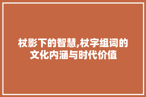 杖影下的智慧,杖字组词的文化内涵与时代价值