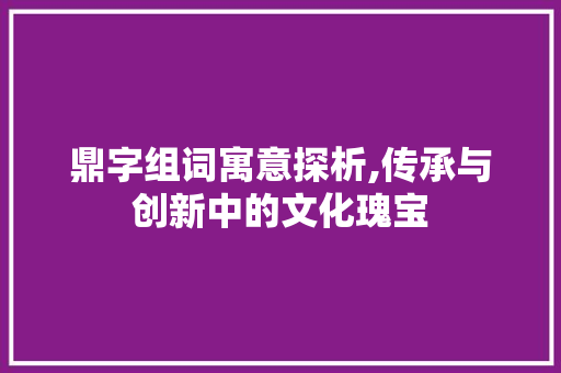 鼎字组词寓意探析,传承与创新中的文化瑰宝