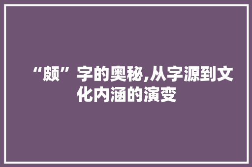 “颇”字的奥秘,从字源到文化内涵的演变