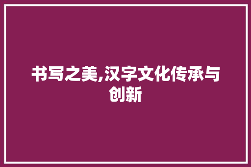 书写之美,汉字文化传承与创新