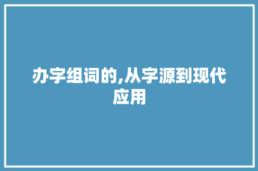 办字组词的,从字源到现代应用