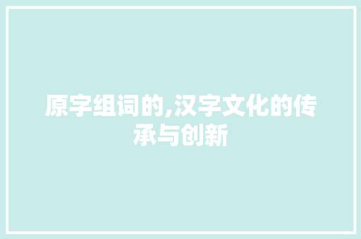 原字组词的,汉字文化的传承与创新
