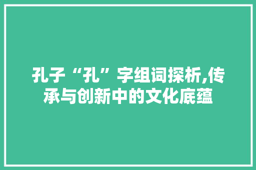 孔子“孔”字组词探析,传承与创新中的文化底蕴