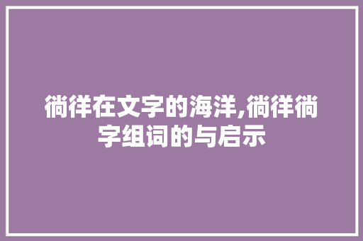 徜徉在文字的海洋,徜徉徜字组词的与启示