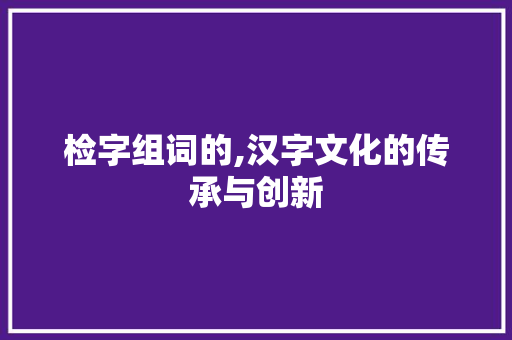 检字组词的,汉字文化的传承与创新