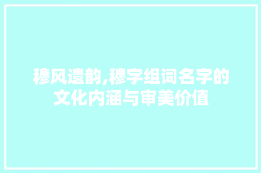 穆风遗韵,穆字组词名字的文化内涵与审美价值