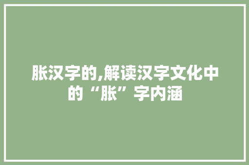 胀汉字的,解读汉字文化中的“胀”字内涵