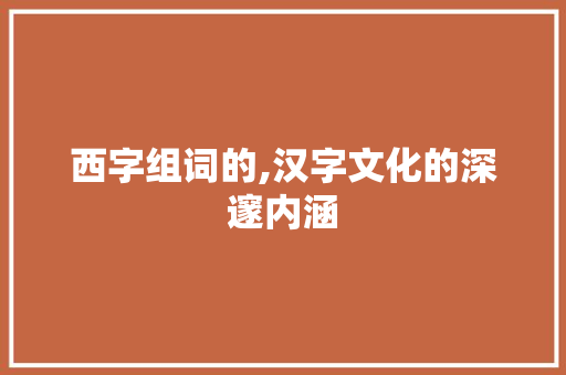 西字组词的,汉字文化的深邃内涵