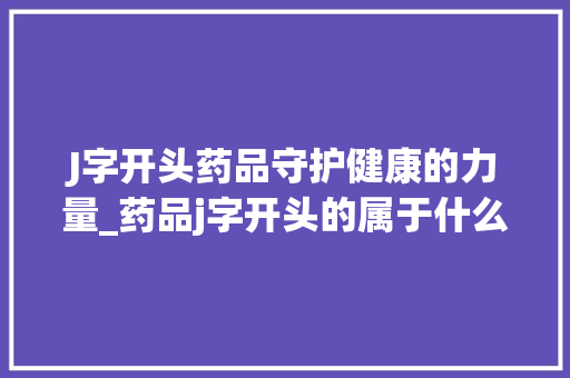 J字开头药品守护健康的力量_药品j字开头的属于什么意思 工作总结