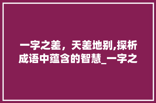 一字之差，天差地别,探析成语中蕴含的智慧_一字之差意思相反的成语 工作总结