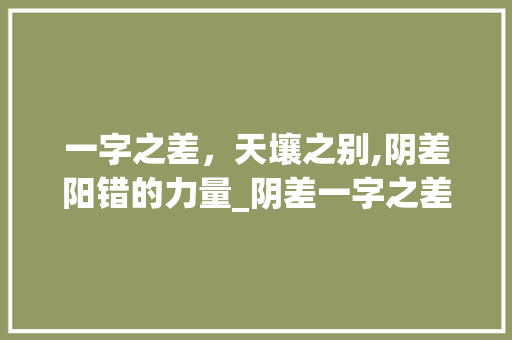 一字之差，天壤之别,阴差阳错的力量_阴差一字之差的意思 工作总结