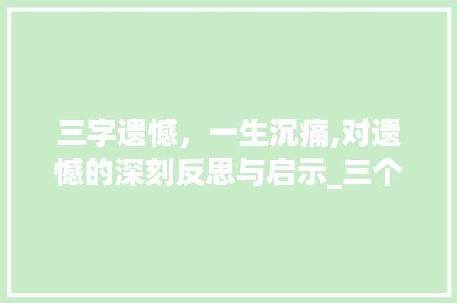 三字遗憾，一生沉痛,对遗憾的深刻反思与启示_三个字诉说遗憾的意思