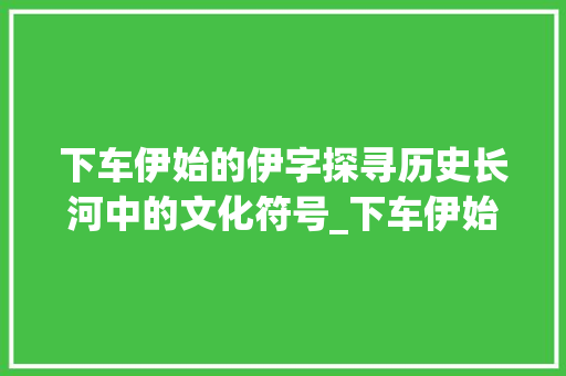 下车伊始的伊字探寻历史长河中的文化符号_下车伊始的伊字什么意思 职场写作