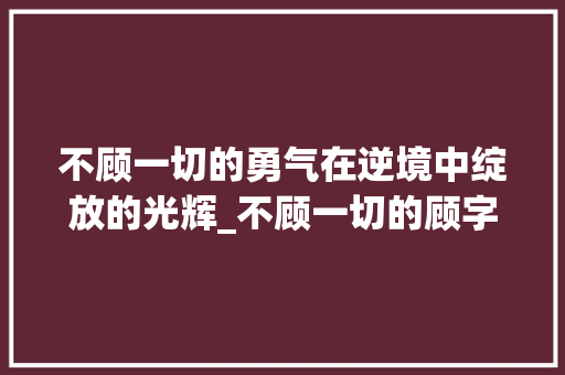 不顾一切的勇气在逆境中绽放的光辉_不顾一切的顾字的意思