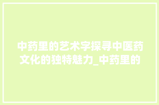 中药里的艺术字探寻中医药文化的独特魅力_中药里的艺术字是啥意思 职场写作