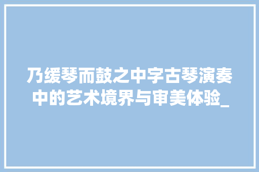 乃缓琴而鼓之中字古琴演奏中的艺术境界与审美体验_乃缓琴而鼓之中字的意思 应用文