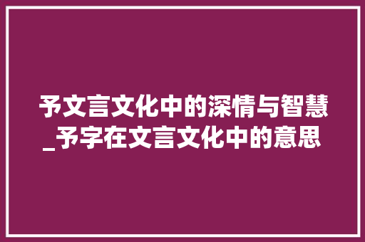 予文言文化中的深情与智慧_予字在文言文化中的意思 项目报告