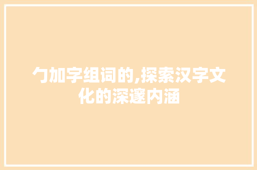 勹加字组词的,探索汉字文化的深邃内涵 职场写作