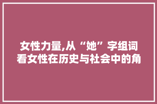 女性力量,从“她”字组词看女性在历史与社会中的角色变迁 职场写作