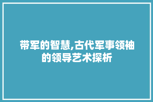带军的智慧,古代军事领袖的领导艺术探析