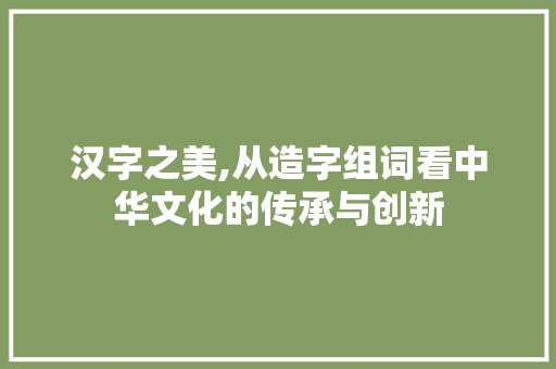 汉字之美,从造字组词看中华文化的传承与创新