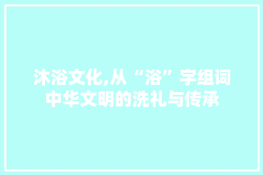 沐浴文化,从“浴”字组词中华文明的洗礼与传承
