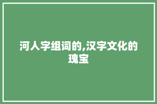河人字组词的,汉字文化的瑰宝