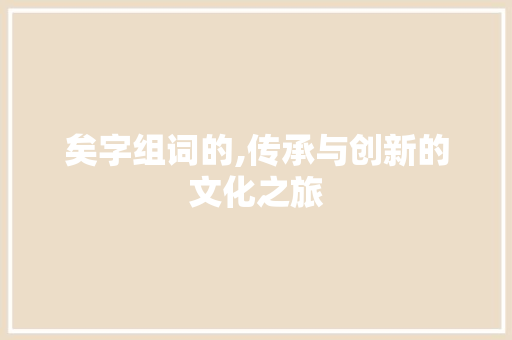 矣字组词的,传承与创新的文化之旅