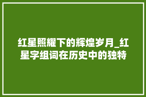 红星照耀下的辉煌岁月_红星字组词在历史中的独特