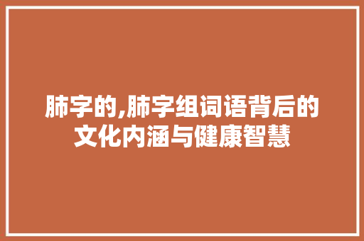 肺字的,肺字组词语背后的文化内涵与健康智慧