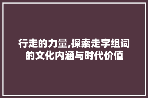行走的力量,探索走字组词的文化内涵与时代价值