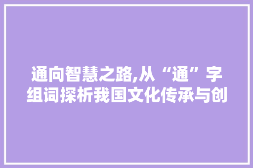 通向智慧之路,从“通”字组词探析我国文化传承与创新