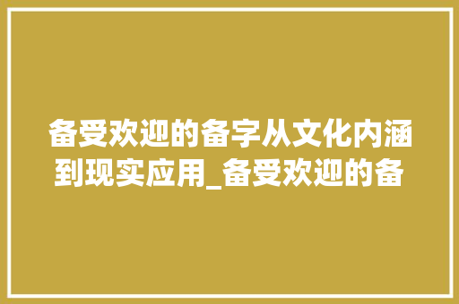 备受欢迎的备字从文化内涵到现实应用_备受欢迎的备字什么意思