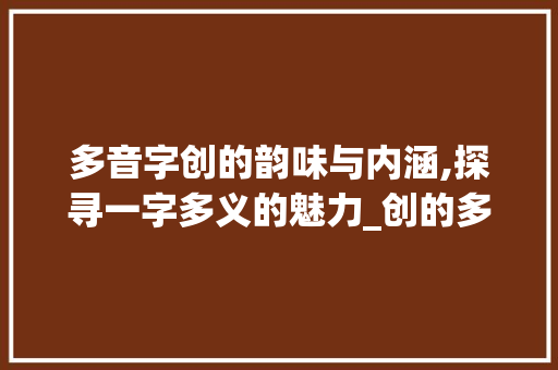 多音字创的韵味与内涵,探寻一字多义的魅力_创的多音字念什么意思