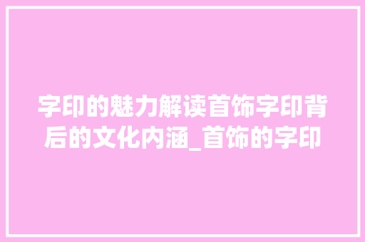 字印的魅力解读首饰字印背后的文化内涵_首饰的字印是什么意思