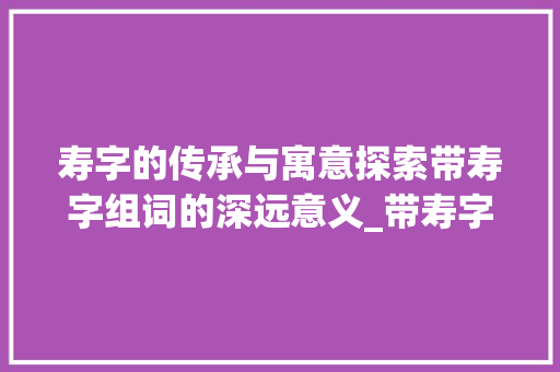 寿字的传承与寓意探索带寿字组词的深远意义_带寿字的组词是什么意思
