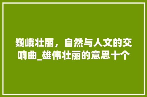 巍峨壮丽，自然与人文的交响曲_雄伟壮丽的意思十个字