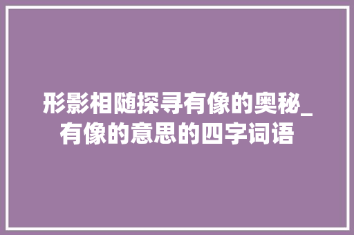 形影相随探寻有像的奥秘_有像的意思的四字词语