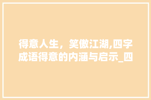 得意人生，笑傲江湖,四字成语得意的内涵与启示_四字成语得意的意思是