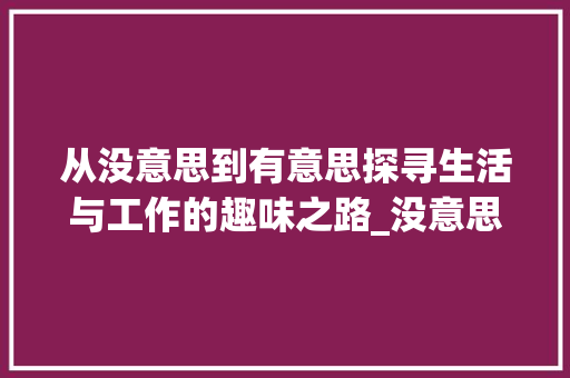 从没意思到有意思探寻生活与工作的趣味之路_没意思三个字的梗