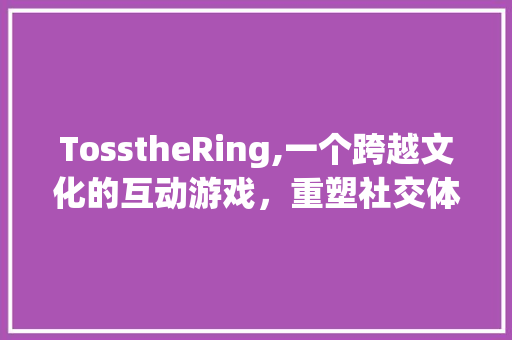 TosstheRing,一个跨越文化的互动游戏，重塑社交体验