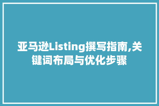 亚马逊Listing撰写指南,关键词布局与优化步骤