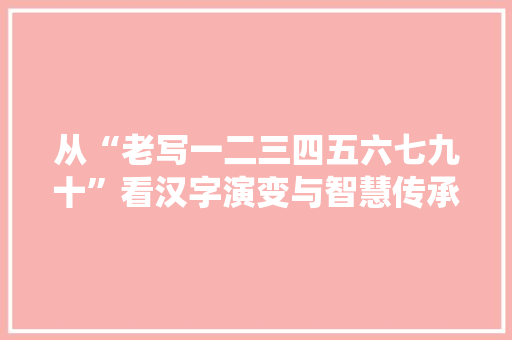 从“老写一二三四五六七九十”看汉字演变与智慧传承