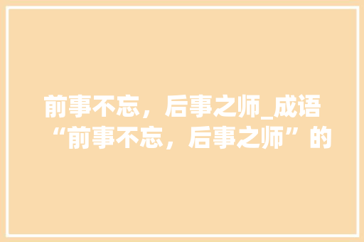 前事不忘，后事之师_成语“前事不忘，后事之师”的启示与思考