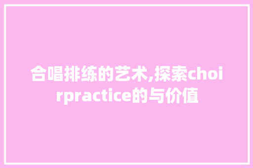 合唱排练的艺术,探索choirpractice的与价值