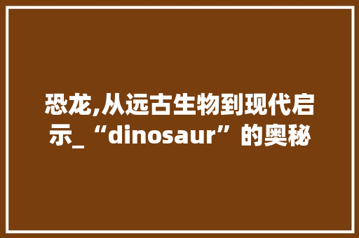 恐龙,从远古生物到现代启示_“dinosaur”的奥秘